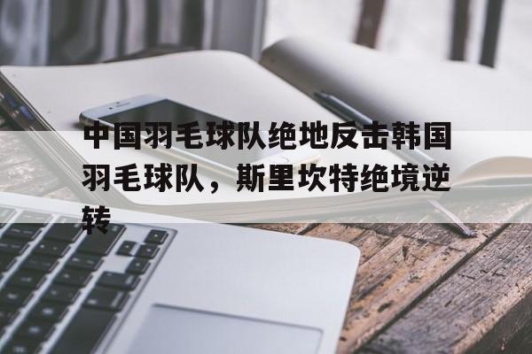 开云平台-包含中国羽毛球队绝地反击韩国羽毛球队，斯里坎特绝境逆转的词条